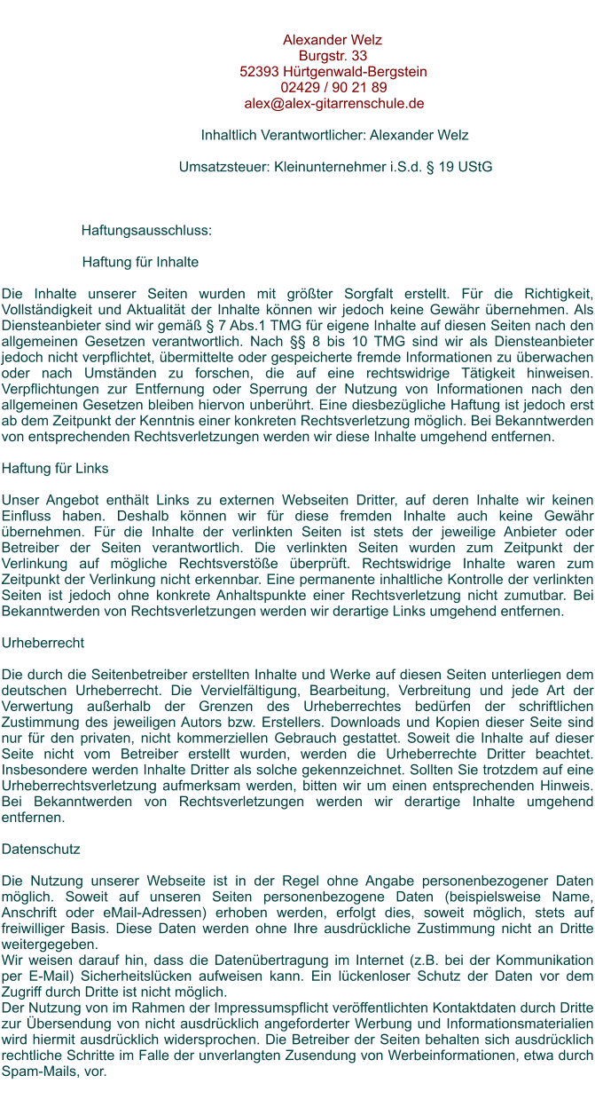 Alexander WelzBurgstr. 3352393 Hrtgenwald-Bergstein02429 / 90 21 89alex@alex-gitarrenschule.deInhaltlich Verantwortlicher: Alexander Welz  Umsatzsteuer: Kleinunternehmer i.S.d.  19 UStG  Haftungsausschluss:  Haftung fr Inhalte  Die Inhalte unserer Seiten wurden mit grter Sorgfalt erstellt. Fr die Richtigkeit, Vollstndigkeit und Aktualitt der Inhalte knnen wir jedoch keine Gewhr bernehmen. Als Diensteanbieter sind wir gem  7 Abs.1 TMG fr eigene Inhalte auf diesen Seiten nach den allgemeinen Gesetzen verantwortlich. Nach  8 bis 10 TMG sind wir als Diensteanbieter jedoch nicht verpflichtet, bermittelte oder gespeicherte fremde Informationen zu berwachen oder nach Umstnden zu forschen, die auf eine rechtswidrige Ttigkeit hinweisen. Verpflichtungen zur Entfernung oder Sperrung der Nutzung von Informationen nach den allgemeinen Gesetzen bleiben hiervon unberhrt. Eine diesbezgliche Haftung ist jedoch erst ab dem Zeitpunkt der Kenntnis einer konkreten Rechtsverletzung mglich. Bei Bekanntwerden von entsprechenden Rechtsverletzungen werden wir diese Inhalte umgehend entfernen.  Haftung fr Links  Unser Angebot enthlt Links zu externen Webseiten Dritter, auf deren Inhalte wir keinen Einfluss haben. Deshalb knnen wir fr diese fremden Inhalte auch keine Gewhr bernehmen. Fr die Inhalte der verlinkten Seiten ist stets der jeweilige Anbieter oder Betreiber der Seiten verantwortlich. Die verlinkten Seiten wurden zum Zeitpunkt der Verlinkung auf mgliche Rechtsverste berprft. Rechtswidrige Inhalte waren zum Zeitpunkt der Verlinkung nicht erkennbar. Eine permanente inhaltliche Kontrolle der verlinkten Seiten ist jedoch ohne konkrete Anhaltspunkte einer Rechtsverletzung nicht zumutbar. Bei Bekanntwerden von Rechtsverletzungen werden wir derartige Links umgehend entfernen.  Urheberrecht  Die durch die Seitenbetreiber erstellten Inhalte und Werke auf diesen Seiten unterliegen dem deutschen Urheberrecht. Die Vervielfltigung, Bearbeitung, Verbreitung und jede Art der Verwertung auerhalb der Grenzen des Urheberrechtes bedrfen der schriftlichen Zustimmung des jeweiligen Autors bzw. Erstellers. Downloads und Kopien dieser Seite sind nur fr den privaten, nicht kommerziellen Gebrauch gestattet. Soweit die Inhalte auf dieser Seite nicht vom Betreiber erstellt wurden, werden die Urheberrechte Dritter beachtet. Insbesondere werden Inhalte Dritter als solche gekennzeichnet. Sollten Sie trotzdem auf eine Urheberrechtsverletzung aufmerksam werden, bitten wir um einen entsprechenden Hinweis. Bei Bekanntwerden von Rechtsverletzungen werden wir derartige Inhalte umgehend entfernen.  Datenschutz  Die Nutzung unserer Webseite ist in der Regel ohne Angabe personenbezogener Daten mglich. Soweit auf unseren Seiten personenbezogene Daten (beispielsweise Name, Anschrift oder eMail-Adressen) erhoben werden, erfolgt dies, soweit mglich, stets auf freiwilliger Basis. Diese Daten werden ohne Ihre ausdrckliche Zustimmung nicht an Dritte weitergegeben. Wir weisen darauf hin, dass die Datenbertragung im Internet (z.B. bei der Kommunikation per E-Mail) Sicherheitslcken aufweisen kann. Ein lckenloser Schutz der Daten vor dem Zugriff durch Dritte ist nicht mglich. Der Nutzung von im Rahmen der Impressumspflicht verffentlichten Kontaktdaten durch Dritte zur bersendung von nicht ausdrcklich angeforderter Werbung und Informationsmaterialien wird hiermit ausdrcklich widersprochen. Die Betreiber der Seiten behalten sich ausdrcklich rechtliche Schritte im Falle der unverlangten Zusendung von Werbeinformationen, etwa durch Spam-Mails, vor.
